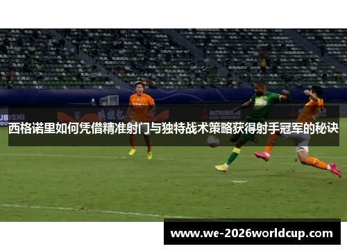 西格诺里如何凭借精准射门与独特战术策略获得射手冠军的秘诀