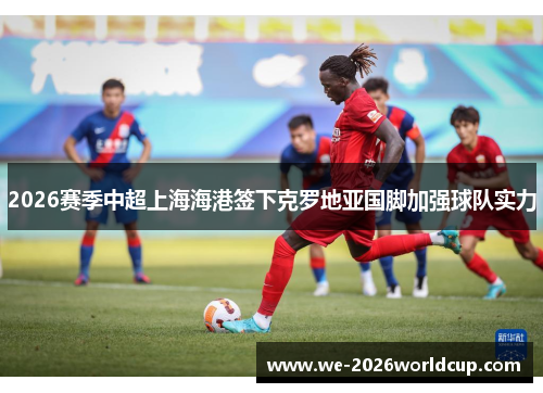 2026赛季中超上海海港签下克罗地亚国脚加强球队实力