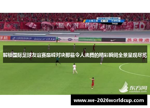 解锁国际足球友谊赛巅峰对决那些令人沸腾的精彩瞬间全景呈现尽览