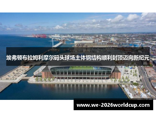 埃弗顿布拉姆利摩尔码头球场主体钢结构顺利封顶迈向新纪元