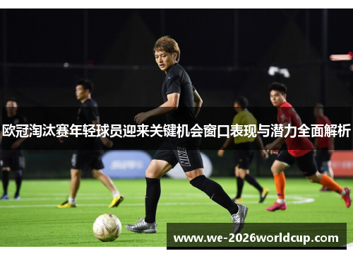 欧冠淘汰赛年轻球员迎来关键机会窗口表现与潜力全面解析